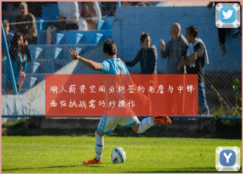 湖人薪资空间分析签约老詹与中锋面临挑战需巧妙操作
