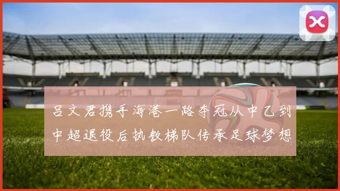 吕文君携手海港一路夺冠从中乙到中超退役后执教梯队传承足球梦想