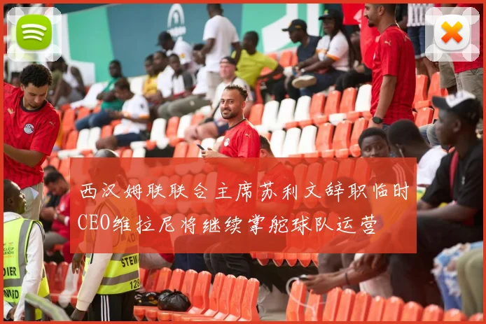 西汉姆联联合主席苏利文辞职临时CEO维拉尼将继续掌舵球队运营