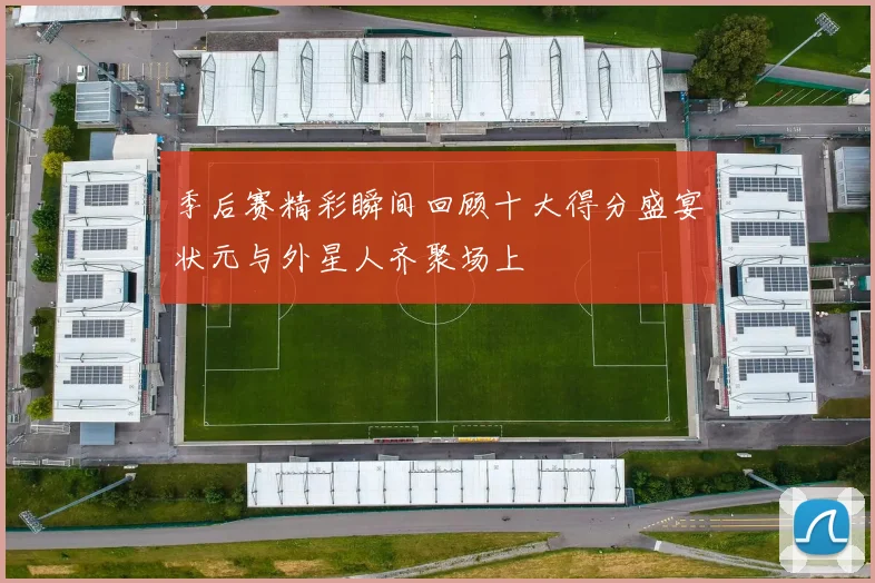 季后赛精彩瞬间回顾十大得分盛宴状元与外星人齐聚场上