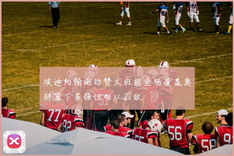 埃迪约翰逊称赞文班能全场覆盖奥胖篮下虽强但难以匹敌