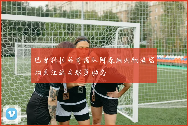 巴尔科拉或将离队阿森纳利物浦密切关注这名球员动态