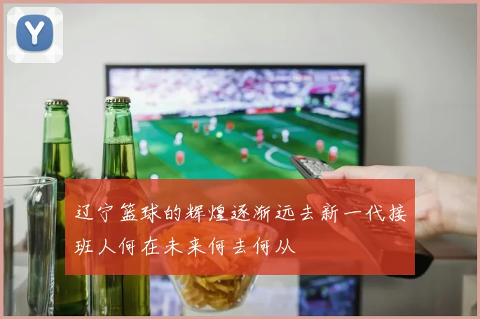 辽宁篮球的辉煌逐渐远去新一代接班人何在未来何去何从