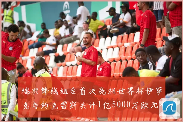瑞典锋线组合首次亮相世界杯伊萨克与约克雷斯共计1亿5000万欧元价值