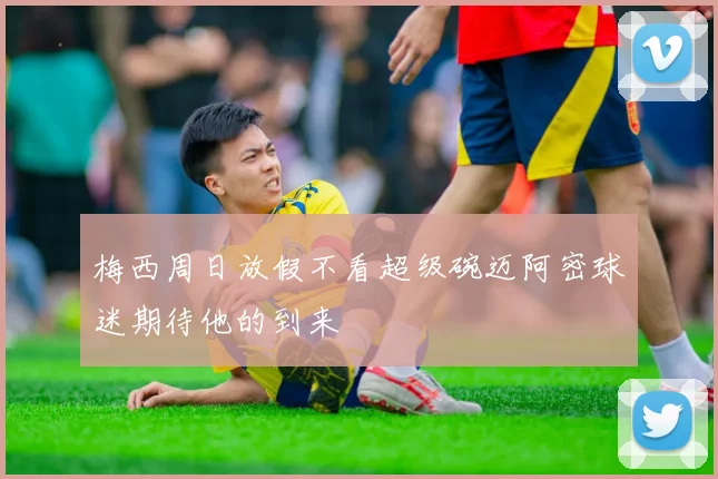 梅西周日放假不看超级碗迈阿密球迷期待他的到来