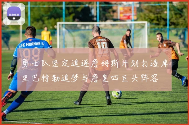 勇士队坚定追逐詹姆斯计划打造库里巴特勒追梦与詹皇四巨头阵容