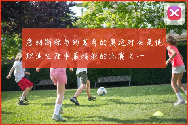 詹姆斯称与约基奇的奥运对决是他职业生涯中最精彩的比赛之一