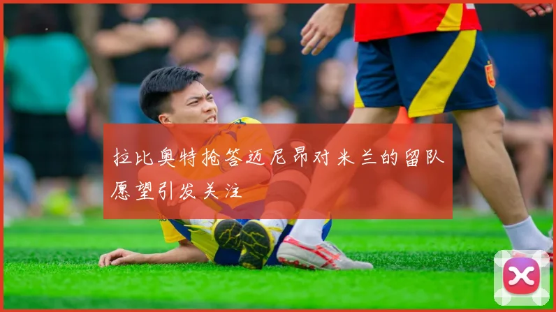 拉比奥特抢答迈尼昂对米兰的留队愿望引发关注