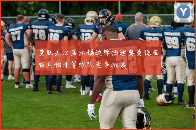 曼联关注莱比锡边锋扬迪奥曼德面临利物浦等球队竞争挑战