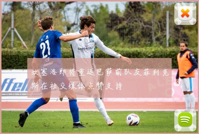 坎塞洛即将重返巴萨前队友菲利克斯在社交媒体点赞支持