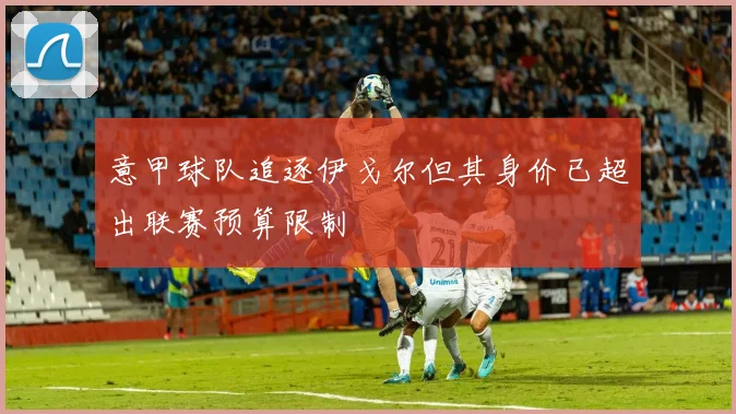 意甲球队追逐伊戈尔但其身价已超出联赛预算限制