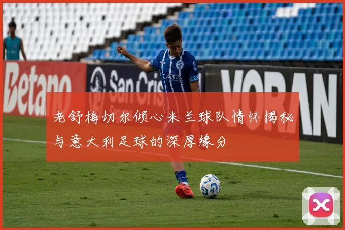 老舒梅切尔倾心米兰球队情怀揭秘与意大利足球的深厚缘分