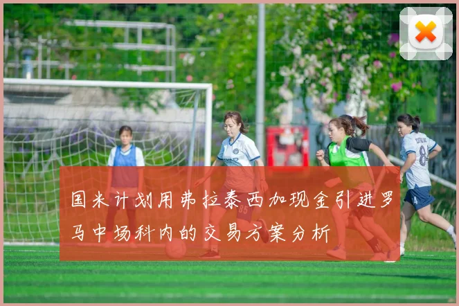 国米计划用弗拉泰西加现金引进罗马中场科内的交易方案分析