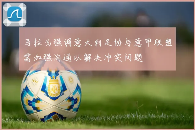 马拉戈强调意大利足协与意甲联盟需加强沟通以解决冲突问题