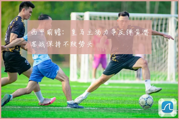 西甲前瞻：皇马主场力争反弹黄潜客战保持不败势头