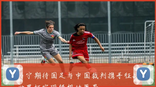 马宁期待国足与中国裁判携手征战世界杯实现梦想的愿景
