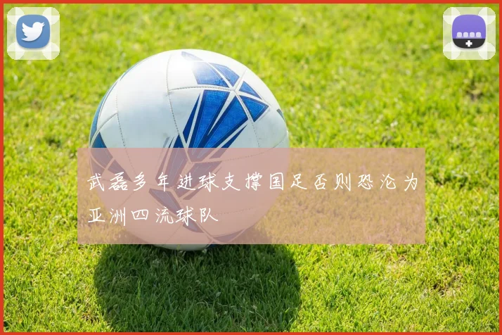 武磊多年进球支撑国足否则恐沦为亚洲四流球队