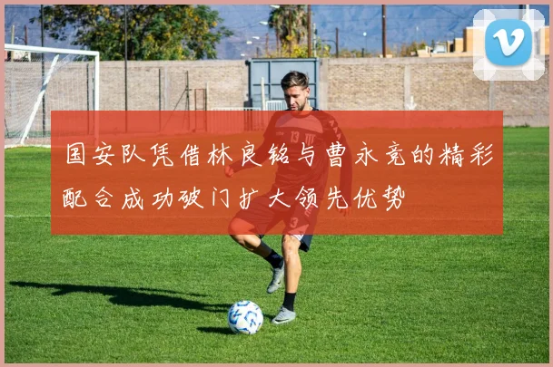 国安队凭借林良铭与曹永竞的精彩配合成功破门扩大领先优势