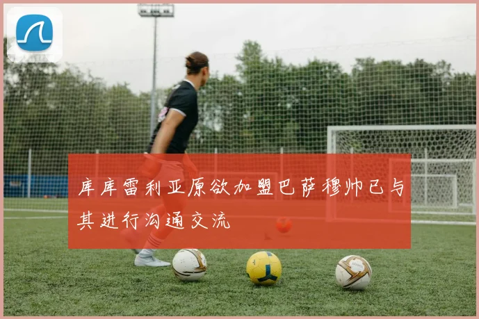 库库雷利亚原欲加盟巴萨穆帅已与其进行沟通交流