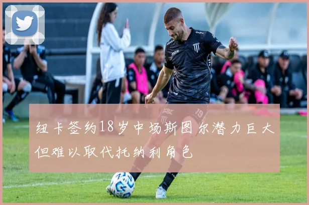 纽卡签约18岁中场斯图尔潜力巨大但难以取代托纳利角色