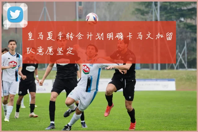 皇马夏季转会计划明确卡马文加留队意愿坚定
