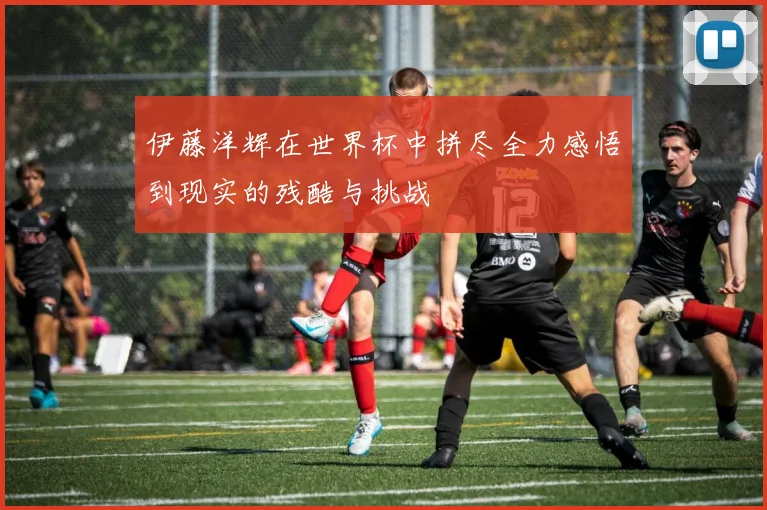 伊藤洋辉在世界杯中拼尽全力感悟到现实的残酷与挑战