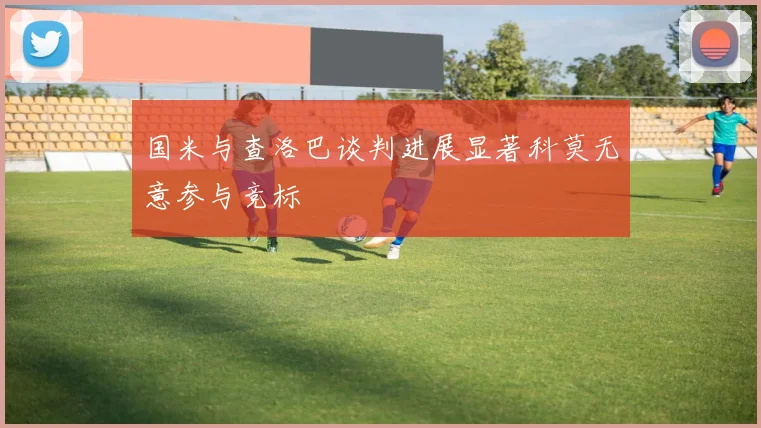 国米与查洛巴谈判进展显著科莫无意参与竞标